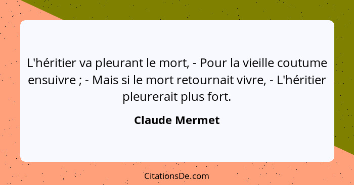 L'héritier va pleurant le mort, - Pour la vieille coutume ensuivre ; - Mais si le mort retournait vivre, - L'héritier pleurerait... - Claude Mermet