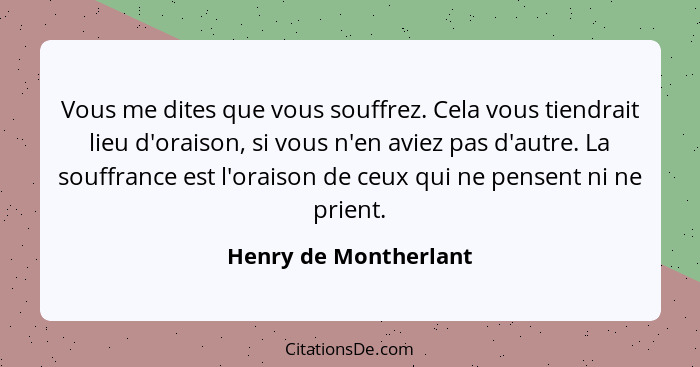 Vous me dites que vous souffrez. Cela vous tiendrait lieu d'oraison, si vous n'en aviez pas d'autre. La souffrance est l'oraiso... - Henry de Montherlant