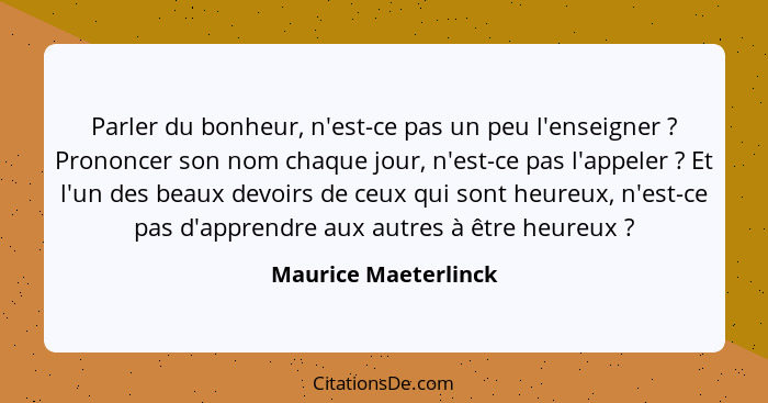 Parler du bonheur, n'est-ce pas un peu l'enseigner ? Prononcer son nom chaque jour, n'est-ce pas l'appeler ? Et l'un d... - Maurice Maeterlinck