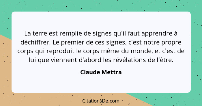 La terre est remplie de signes qu'il faut apprendre à déchiffrer. Le premier de ces signes, c'est notre propre corps qui reproduit le... - Claude Mettra