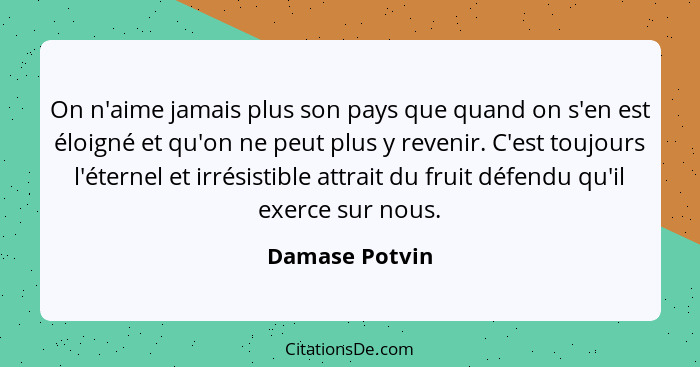 On n'aime jamais plus son pays que quand on s'en est éloigné et qu'on ne peut plus y revenir. C'est toujours l'éternel et irrésistible... - Damase Potvin