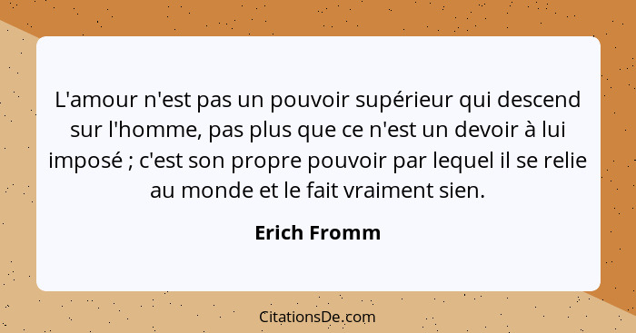 L'amour n'est pas un pouvoir supérieur qui descend sur l'homme, pas plus que ce n'est un devoir à lui imposé ; c'est son propre pou... - Erich Fromm