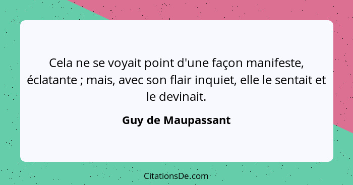 Cela ne se voyait point d'une façon manifeste, éclatante ; mais, avec son flair inquiet, elle le sentait et le devinait.... - Guy de Maupassant