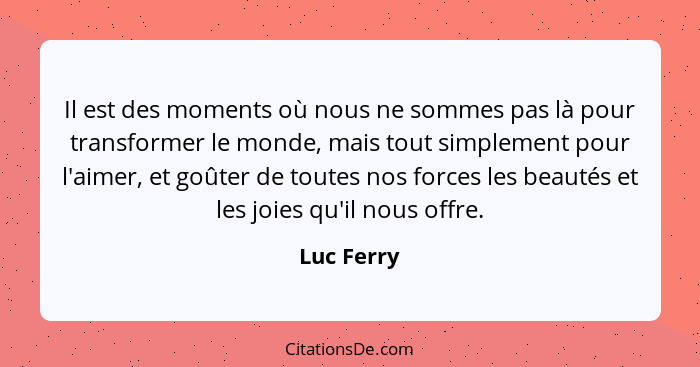 Il est des moments où nous ne sommes pas là pour transformer le monde, mais tout simplement pour l'aimer, et goûter de toutes nos forces l... - Luc Ferry