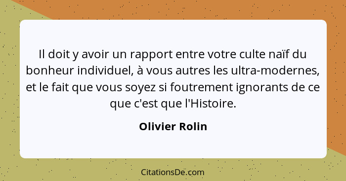 Il doit y avoir un rapport entre votre culte naïf du bonheur individuel, à vous autres les ultra-modernes, et le fait que vous soyez s... - Olivier Rolin