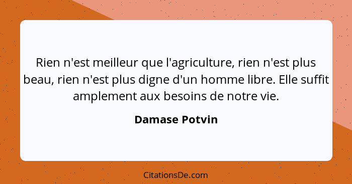 Rien n'est meilleur que l'agriculture, rien n'est plus beau, rien n'est plus digne d'un homme libre. Elle suffit amplement aux besoins... - Damase Potvin