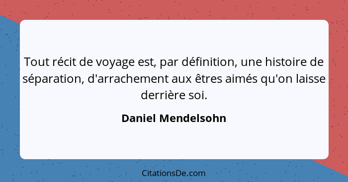 Tout récit de voyage est, par définition, une histoire de séparation, d'arrachement aux êtres aimés qu'on laisse derrière soi.... - Daniel Mendelsohn