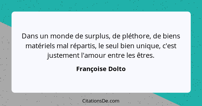 Dans un monde de surplus, de pléthore, de biens matériels mal répartis, le seul bien unique, c'est justement l'amour entre les êtres... - Françoise Dolto