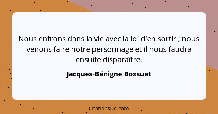 Nous entrons dans la vie avec la loi d'en sortir ; nous venons faire notre personnage et il nous faudra ensuite dispara... - Jacques-Bénigne Bossuet