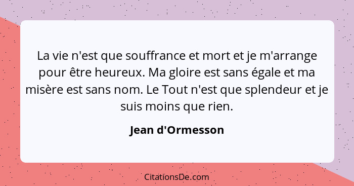 La vie n'est que souffrance et mort et je m'arrange pour être heureux. Ma gloire est sans égale et ma misère est sans nom. Le To... - Jean d'Ormesson