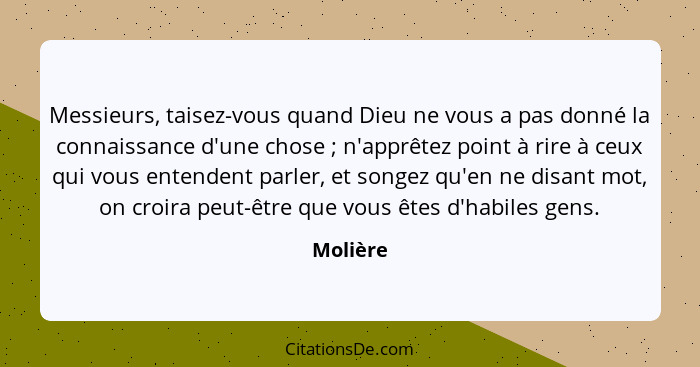 Messieurs, taisez-vous quand Dieu ne vous a pas donné la connaissance d'une chose ; n'apprêtez point à rire à ceux qui vous entendent p... - Molière