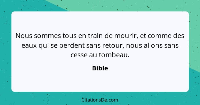 Nous sommes tous en train de mourir, et comme des eaux qui se perdent sans retour, nous allons sans cesse au tombeau.... - Bible