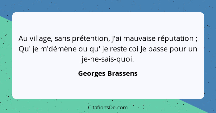 Au village, sans prétention, J'ai mauvaise réputation ; Qu' je m'démène ou qu' je reste coi Je passe pour un je-ne-sais-quoi.... - Georges Brassens