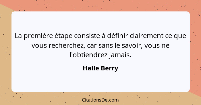 La première étape consiste à définir clairement ce que vous recherchez, car sans le savoir, vous ne l'obtiendrez jamais.... - Halle Berry