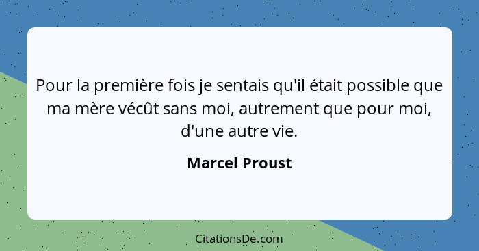 Pour la première fois je sentais qu'il était possible que ma mère vécût sans moi, autrement que pour moi, d'une autre vie.... - Marcel Proust