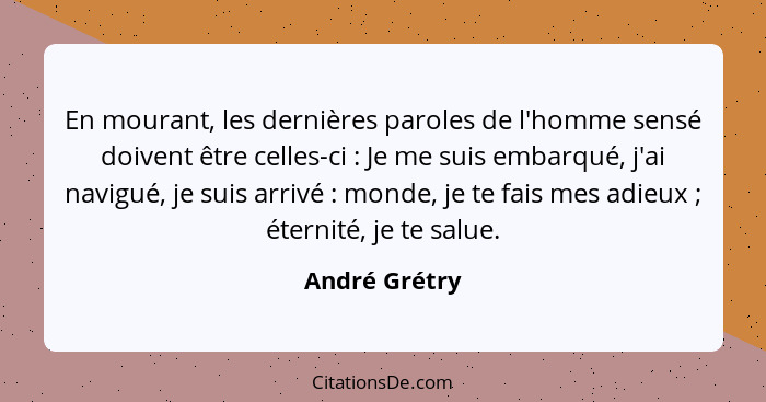 En mourant, les dernières paroles de l'homme sensé doivent être celles-ci : Je me suis embarqué, j'ai navigué, je suis arrivé ... - André Grétry