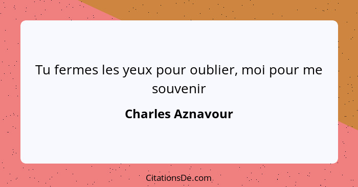 Tu fermes les yeux pour oublier, moi pour me souvenir... - Charles Aznavour