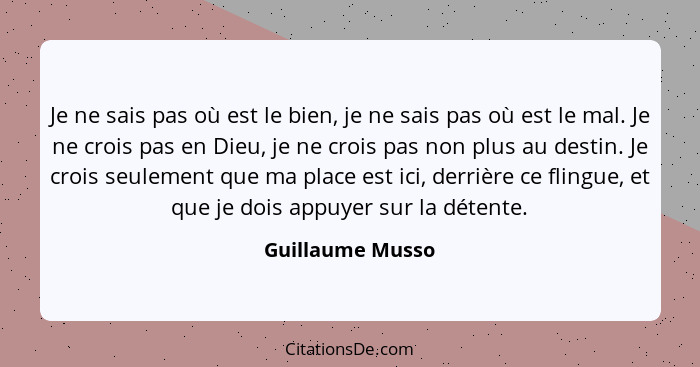 Je ne sais pas où est le bien, je ne sais pas où est le mal. Je ne crois pas en Dieu, je ne crois pas non plus au destin. Je crois s... - Guillaume Musso