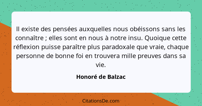 Il existe des pensées auxquelles nous obéissons sans les connaître ; elles sont en nous à notre insu. Quoique cette réflexion... - Honoré de Balzac