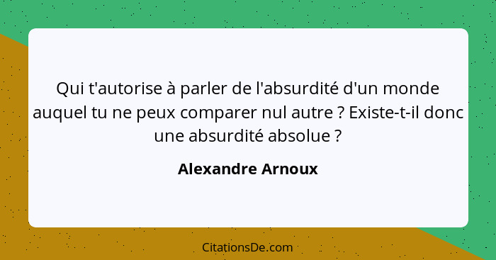 Qui t'autorise à parler de l'absurdité d'un monde auquel tu ne peux comparer nul autre ? Existe-t-il donc une absurdité absolu... - Alexandre Arnoux