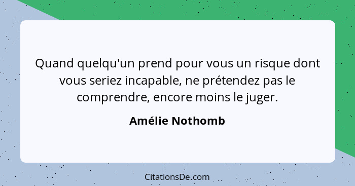 Quand quelqu'un prend pour vous un risque dont vous seriez incapable, ne prétendez pas le comprendre, encore moins le juger.... - Amélie Nothomb