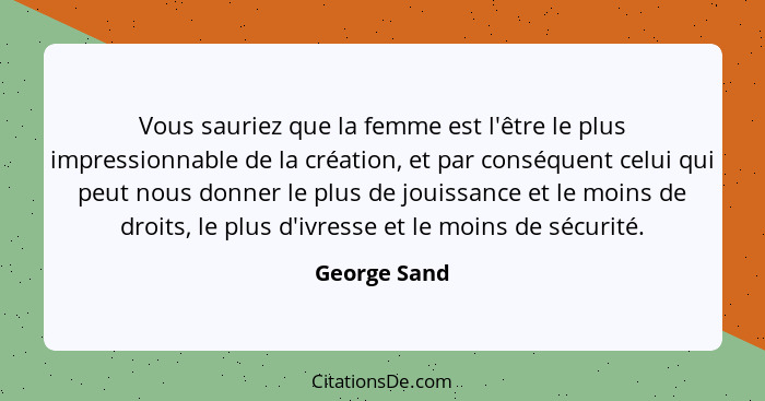 Vous sauriez que la femme est l'être le plus impressionnable de la création, et par conséquent celui qui peut nous donner le plus de jou... - George Sand