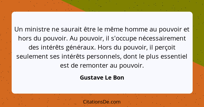 Un ministre ne saurait être le même homme au pouvoir et hors du pouvoir. Au pouvoir, il s'occupe nécessairement des intérêts généraux... - Gustave Le Bon