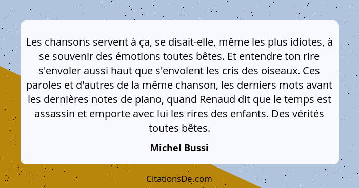 Les chansons servent à ça, se disait-elle, même les plus idiotes, à se souvenir des émotions toutes bêtes. Et entendre ton rire s'envol... - Michel Bussi