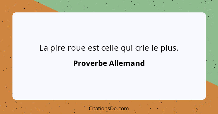 La pire roue est celle qui crie le plus.... - Proverbe Allemand