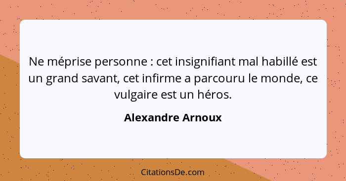 Ne méprise personne : cet insignifiant mal habillé est un grand savant, cet infirme a parcouru le monde, ce vulgaire est un hé... - Alexandre Arnoux