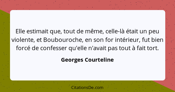 Elle estimait que, tout de même, celle-là était un peu violente, et Boubouroche, en son for intérieur, fut bien forcé de confesse... - Georges Courteline