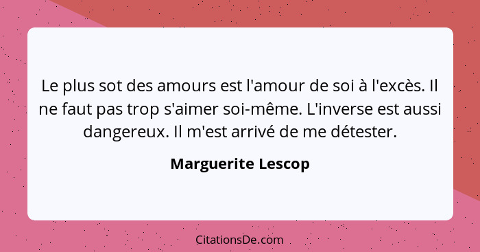 Le plus sot des amours est l'amour de soi à l'excès. Il ne faut pas trop s'aimer soi-même. L'inverse est aussi dangereux. Il m'est... - Marguerite Lescop