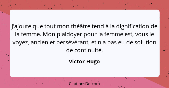 J'ajoute que tout mon théâtre tend à la dignification de la femme. Mon plaidoyer pour la femme est, vous le voyez, ancien et persévérant... - Victor Hugo