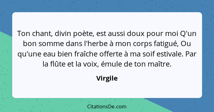 Ton chant, divin poète, est aussi doux pour moi Q'un bon somme dans l'herbe à mon corps fatigué, Ou qu'une eau bien fraîche offerte à ma soi... - Virgile