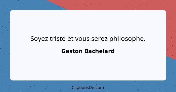 Soyez triste et vous serez philosophe.... - Gaston Bachelard