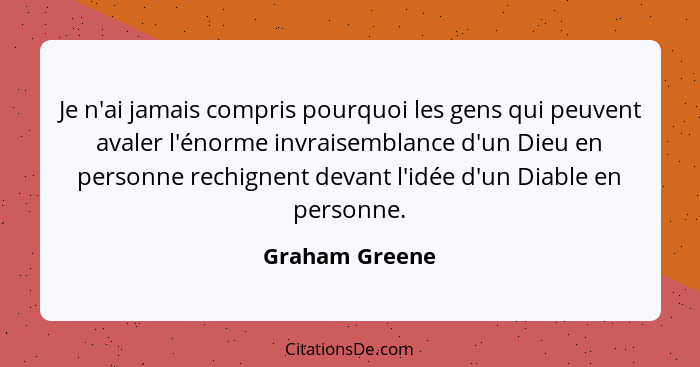 Je n'ai jamais compris pourquoi les gens qui peuvent avaler l'énorme invraisemblance d'un Dieu en personne rechignent devant l'idée d'... - Graham Greene