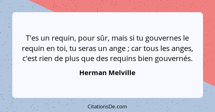 T'es un requin, pour sûr, mais si tu gouvernes le requin en toi, tu seras un ange ; car tous les anges, c'est rien de plus que... - Herman Melville