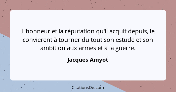 L'honneur et la réputation qu'il acquit depuis, le convierent à tourner du tout son estude et son ambition aux armes et à la guerre.... - Jacques Amyot