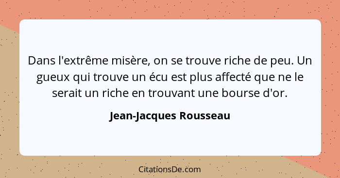 Dans l'extrême misère, on se trouve riche de peu. Un gueux qui trouve un écu est plus affecté que ne le serait un riche en tro... - Jean-Jacques Rousseau