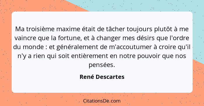 Ma troisième maxime était de tâcher toujours plutôt à me vaincre que la fortune, et à changer mes désirs que l'ordre du monde :... - René Descartes
