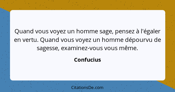 Quand vous voyez un homme sage, pensez à l'égaler en vertu. Quand vous voyez un homme dépourvu de sagesse, examinez-vous vous même.... - Confucius