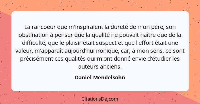 La rancoeur que m'inspiraient la dureté de mon père, son obstination à penser que la qualité ne pouvait naître que de la difficult... - Daniel Mendelsohn