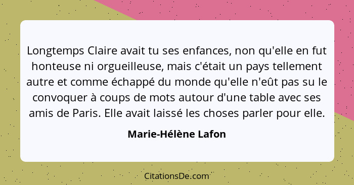 Longtemps Claire avait tu ses enfances, non qu'elle en fut honteuse ni orgueilleuse, mais c'était un pays tellement autre et comm... - Marie-Hélène Lafon