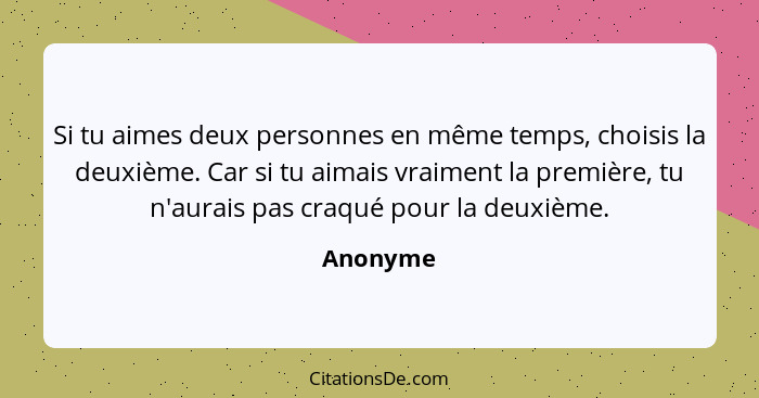 Si tu aimes deux personnes en même temps, choisis la deuxième. Car si tu aimais vraiment la première, tu n'aurais pas craqué pour la deuxièm... - Anonyme