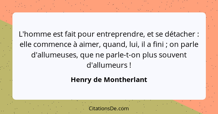 L'homme est fait pour entreprendre, et se détacher : elle commence à aimer, quand, lui, il a fini ; on parle d'allume... - Henry de Montherlant