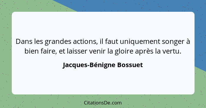 Dans les grandes actions, il faut uniquement songer à bien faire, et laisser venir la gloire après la vertu.... - Jacques-Bénigne Bossuet
