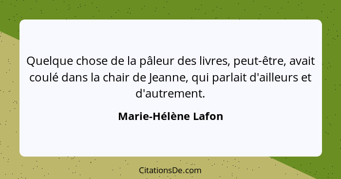 Quelque chose de la pâleur des livres, peut-être, avait coulé dans la chair de Jeanne, qui parlait d'ailleurs et d'autrement.... - Marie-Hélène Lafon