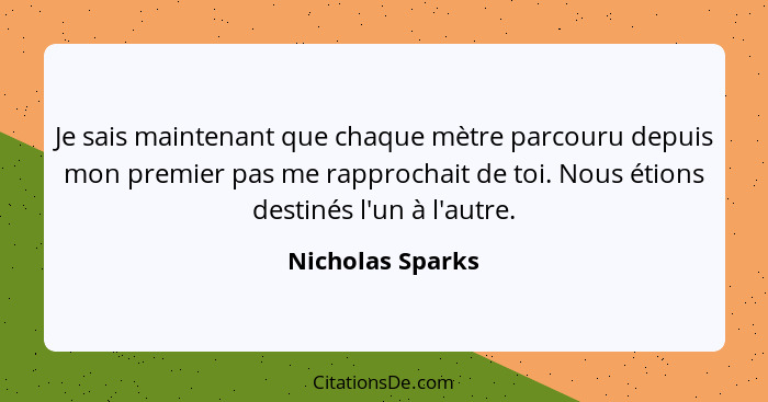 Je sais maintenant que chaque mètre parcouru depuis mon premier pas me rapprochait de toi. Nous étions destinés l'un à l'autre.... - Nicholas Sparks