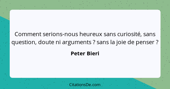 Comment serions-nous heureux sans curiosité, sans question, doute ni arguments ? sans la joie de penser ?... - Peter Bieri