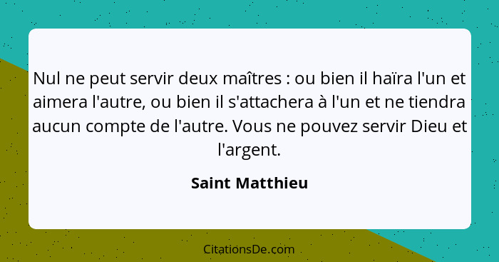 Nul ne peut servir deux maîtres : ou bien il haïra l'un et aimera l'autre, ou bien il s'attachera à l'un et ne tiendra aucun com... - Saint Matthieu